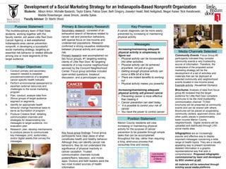 Development of a Social Marketing Strategy for an Indianapolis-Based Nonprofit Organization
Students: Allison Anton, Michelle Bastardo, Taylor Edens, Felicia Greer, Beth Gregory, Josselyn Heald, Matt Heiligstedt, Megan Kaiser, Nick Kwiatkowski,
Maddie Rosenberger, Jesse Smock, Janetta Sykes
Faculty Advisor: Dr. Martin Wood
Purpose Statement
The multidisciplinary team of Ball State
students, working together with the
faculty mentor, will assist Little Red Door
Cancer Agency, a well-established
Indianapolis-area cancer prevention
nonprofit, in developing a successful
social marketing strategy, targeting an
essential risk behavior or related attitude
among one or more segments of the
target audience
Major Objectives
1. Conduct primary and secondary
research needed to establish
prevalence/incidence of a targeted
cancer-specific health indicator.
2. Perform environmental assessment to
ascertain external resources and
challenges to the social marketing
program.
3. Plan, conduct, analyze data from
2focus groups of target audience
segment or segments.
4. Identify an appropriate health
behavior change theoretical basis to
serve as foundation of program.
5. Produce Creative Brief, detailing
communication channels and
strategies for disseminating key
messages to target audience, incl.
evaluation plan.
6. Research, plan, develop mechanisms
to produce pieces to communicate
key messages: print, audio/video,
and/or digital assets that convey the
messages.
Key Promises
Media Channels Selected
Secondary research consisted of an
exhaustive search of literature related to
cancer risk and prevention behaviors,
with special focus on low-income and
underserved populations. Research
confirmed a strong causative relationship
between physical activity and cancer
risk.
Primary research was accomplished via
two focus groups, #1 targeting existing
clients of Little Red Door, #2 targeting
residents of a low-income neighborhood
serviced by the Concord Neighborhood
Center. Focus group activities included
open-ended questions, breakout
discussion, and a pencil/paper survey.
A cancer diagnosis can be more easily
prevented by increasing or maintaining
physical activity.
Low-income
neighborhoods
of Marion
County
Primary & Secondary Research
Key focus group findings: Focus group
participants have clear ideas of what
constitutes health and healthy behavior.
Although they can identify cancer risk
behaviors, they do not understand the
significance of physical inactivity in
cancer causation. Trusted
communication channels include
posters/flyers, television, and mobile
apps. Doctors and faith leaders were the
two most trusted sources of health
information
Increasing/maintaining adequate
physical activity is simple/easy to
figure out
• Physical activity can be incorporated
into other activities
• Physical activity can be achieved
anywhere; not just at a gym
• Getting enough physical activity can
occur a little bit at a time
• There are instant benefits to working
out
• Physical activity makes you powerful
Increasing/maintaining adequate
physical activity will prevent cancer
• Preventing cancer is more effective
than treating it
• Cancer prevention can start today
• It is possible to control your risk of
cancer
• You have the power to control cancer.
Messages
Marion County residents will view
increasing or maintaining physical
activity for the purpose of cancer
prevention to be possible through simple
tasks that can be accomplished
throughout the day, rather than requiring
a long, strenuous process that
consumes time and money.
Position Statement
Community Events. Focus Group #2
participants indicated they consider
community events a very trustworthy
source of information. Therefore, the
centerpiece of the proposed social
marketing strategy will be the
development of a set of activities and
materials that can be deployed at
selected community and neighborhood
events located in low-income areas
Example activity: Household Olympics.
Brochures. Analysis of data from focus
group #2 revealed that the target
audience for Little Red Door considers
brochures to be the most trustworthy
communication channel. Tri-fold
brochures will be presented at community
events and can be shared with others.
Brochures will be placed at cooperating
community centers, approved clinics, and
other public places in predominately
lower-income Marion County
neighborhoods. Digital versions will be
uploaded and distributed through LRD
social media sites.
Infographics are an increasingly
popular and effective way to display
important messages concerning a wide
range of health topics. They are a visually
appealing way to present sometimes
detailed information in a graphic,
representational way that aids in
comprehension. Proposed infographic
commissioned by team and developed
by BSU student at left.
All materials will be networked through
existing social media platforms.
 