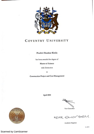 Scanned by CamScanner
C O V E N T R Y U N I V E R S I T Y
P t u t h v i Sh a n k a r K i n i l a
h a s b e e n a w a r d e d t h e d e gr e e o f
M a s t e r o f Sc i e n c e
w it h D i s t in c t i o n
in
C o n s t r u c t i o n P r o je c t a n d C o s t M a n a g e m e n t
A p r i l 2014
V ic e Ch a n c e llo r
A c a d e m ic R e g is t r a r
N . 233175
