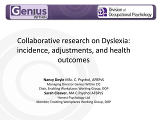 MPG Handout Pack
Collaborative research on Dyslexia:
incidence, adjustments, and health
outcomes
Nancy Doyle MSc. C. Psychol, AFBPsS
Managing Director Genius Within CIC
Chair, Enabling Workplaces Working Group, DOP
Sarah Cleaver, MA C.Psychol AFBPsS
Honest Psychology Ltd
Member, Enabling Workplaces Working Group, DOP
 
