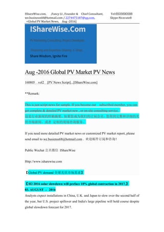 IShareWise.com,	 	 	 ,Fancy	LI	,	Founder	&	 	 Chief	Consultant,	 	 	 	 	 Tel:6505690588
we.business68@hotmail.com	/	2274475187@qq.com,	 	 	 	 	 	 	 	 	 	 Skype:Nicecute8	
	 <Global	PV	Market	News,	 	 Aug	-2016]	
Aug -2016 Global PV Market PV News
160805 vol2 [PV News Script] , [IShareWise.com]
**Remark:
This is just script news for sample. If you become our subscribed member, you can
get complete & detailed PV market new , or on-site consulting service.
这是行业新闻的样稿摘要，如果您成为我们的订阅会员，您得到完整和详细的光
伏市场新闻，或者 定制的现场咨询服务。
If you need more detailed PV market news or customized PV market report, please
send email to we.busienss68@hotmail.com . 欢迎邮件订阅和咨询！
Public Wechat 公共微信 IShareWise
Http://www.isharewise.com
【Global PV demand 全球光伏市场需求】
【H2 2016 solar slowdown will preface 10% global contraction in 2017,】
03. AUGUST ，2016
Analysts expect installations in China, U.K. and Japan to slow over the second half of
the year, but U.S. project spillover and India's large pipeline will hold course despite
global slowdown forecast for 2017.
 