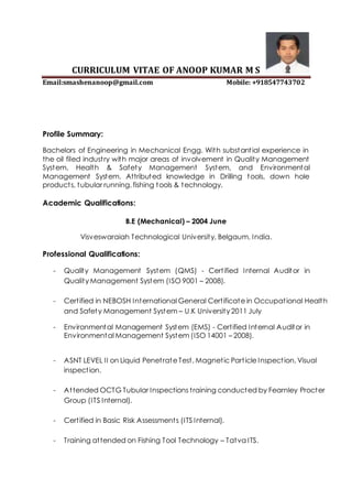 CURRICULUM VITAE OF ANOOP KUMAR M S
Email:smashenanoop@gmail.com Mobile: +918547743702
Profile Summary:
Bachelors of Engineering in Mechanical Engg. With substantial experience in
the oil filed industry with major areas of involvement in Quality Management
System, Health & Safety Management System, and Environmental
Management System. Attributed knowledge in Drilling tools, down hole
products, tubular running, fishing tools & technology.
Academic Qualifications:
B.E (Mechanical) – 2004 June
Visveswaraiah Technological University, Belgaum, India.
Professional Qualifications:
- Quality Management System (QMS) - Certified Internal Auditor in
Quality Management System (ISO 9001 – 2008).
- Certified in NEBOSH International General Certificate in Occupational Health
and Safety Management System – U.K University 2011 July
- Environmental Management System (EMS) - Certified Internal Auditor in
Environmental Management System (ISO 14001 – 2008).
- ASNT LEVEL II on Liquid Penetrate Test, Magnetic Particle Inspection, Visual
inspection.
- Attended OCTG Tubular Inspections training conducted by Fearnley Procter
Group (ITS Internal).
- Certified in Basic Risk Assessments (ITS Internal).
- Training attended on Fishing Tool Technology – Tatva ITS.
 