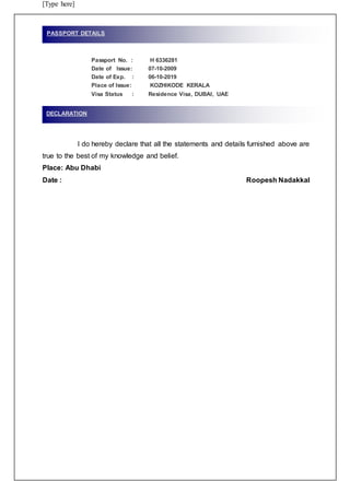 [Type here]
Passport No. : H 6336281
Date of Issue: 07-10-2009
Date of Exp. : 06-10-2019
Place of Issue: KOZHIKODE KERALA
Visa Status : Residence Visa, DUBAI, UAE
I do hereby declare that all the statements and details furnished above are
true to the best of my knowledge and belief.
Place: Abu Dhabi
Date : Roopesh Nadakkal
PASSPORT DETAILS
DECLARATION
 
