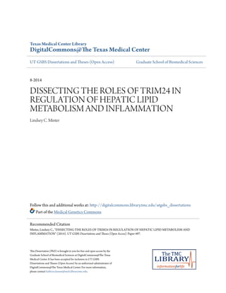 Texas Medical Center Library
DigitalCommons@The Texas Medical Center
UT GSBS Dissertations and Theses (Open Access) Graduate School of Biomedical Sciences
8-2014
DISSECTING THE ROLES OF TRIM24 IN
REGULATION OF HEPATIC LIPID
METABOLISM AND INFLAMMATION
Lindsey C. Minter
Follow this and additional works at: http://digitalcommons.library.tmc.edu/utgsbs_dissertations
Part of the Medical Genetics Commons
This Dissertation (PhD) is brought to you for free and open access by the
Graduate School of Biomedical Sciences at DigitalCommons@The Texas
Medical Center. It has been accepted for inclusion in UT GSBS
Dissertations and Theses (Open Access) by an authorized administrator of
DigitalCommons@The Texas Medical Center. For more information,
please contact kathryn.krause@exch.library.tmc.edu.
Recommended Citation
Minter, Lindsey C., "DISSECTING THE ROLES OF TRIM24 IN REGULATION OF HEPATIC LIPID METABOLISM AND
INFLAMMATION" (2014). UT GSBS Dissertations and Theses (Open Access). Paper 497.
 