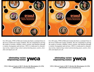 For 104 years, YWCA McLean County has been a constant force in
the lives of McLean County residents. We are committed to serving
the needs of women, children, senior citizens, and families through
a variety of programs and services. YWCA is dedicated to eliminat-
ing racism, empowering women and promoting peace, justice, free-
dom and dignity for all.
YWCA McLean County ● 1201 N. Hershey Rd. Bloomington, IL 61704
(309) 662-0461 ● www.ywcamclean.org
For 104 years, YWCA McLean County has been a constant force in
the lives of McLean County residents. We are committed to serving
the needs of women, children, senior citizens, and families through
a variety of programs and services. YWCA is dedicated to eliminat-
ing racism, empowering women and promoting peace, justice, free-
dom and dignity for all.
YWCA McLean County ● 1201 N. Hershey Rd. Bloomington, IL 61704
(309) 662-0461 ● www.ywcamclean.org
 