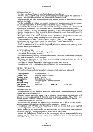 Confidential
RESPONSIBILITIES:
- Key team member of Verizon's Asia Pacific Customer Care Centre.
- Provides sales, products and services, technical enquiries and supports for customers in
English, Cantonese, Mandarin and Thai, as natively accent as possible.
- Responsible for the ticket management process until the incident is resolved to customer
satisfaction (CSAT).
- Point of contact for all incident and problem management, service request, change request,
and service improvement of all Verizon services across any Asia Pacific countries.
- Responsible for overall incident management including customer and management
escalations to repair teams, and information flow to customers regarding restoration effort.
- Point of contact for incident management; answering incoming phone calls and respond to
incoming e-mails received from external and internal customers, and document / track the
related incidents to the knowledge base.
- Manages tickets in the online system's queue, maintain on-going communication with
customers and escalate tickets where necessary to ensure progress.
- Follows-up with the Ticket Operation Teams to ensure raised incident tickets are driven at
the right track and aim to restore the service within Mean Time to Repair (MTTR).
- Complies with the K.P.Is.set by the senior management.
- Works on ad-hoc tasks or new duties assigned by the senior management according to the
business needs (when necessary).
EXPERIENCE GAINED:
- Inspiration to go the extra mile to deliver big solutions.
- Motivation to overcome big challenges.
- Success in delivering winning customer solutions with continuous opportunities to deepen
client service relationship through trainings.
- Stimulated and supportive of "One Team" environment by embracing diversity and relying
heavily on ITIL and Six Sigma practices.
- Knowledge of different data and I.P. technologies available in the market.
- Knowledge and skills to turn negative emotional states into productive service.
REASON FOR LEAVING:
- Retrenchment as a result of organisation restructures. Role was made redundant.
3. Company Name : Skynetglobal Pte Ltd
Position Title : Helpdesk Support Engineer
Position Level : Senior Executive
Specialisation : Unified-Internet Support
Industry : Service Support/IT-enabled Services
Monthly Salary : S$3000
Date Joined : April 2006 Date Left : October 2007
Work Description :
RESPONSIBILITIES:
- Provides hotline supports everyday without fail, for McDonald’s free wireless internet access
through telephone, e-mail and fax.
- Handles queries concerning usage how to, wireless internet access network setup and
general error messages across all platforms such as Computer Laptops, PDAs, Palm Tops,
wireless enabled Nintendo Gameboys, Sony PSPs, hand phones and Symbian devices.
- Handles basic computing enquiries.
- Coordinates with ANTlabs and MediaRing to setup and test of ADSL modem, routers,
wireless access points, switches, and devices that users use, if needed.
- Coordinates with ANTlabs and MediaRing to test on devices that users reported
encountering error messages, if any.
- Keeps and stays alert with ANTlabs and MediaRing for any system down notification from
monitoring system to Data centre to internet access points to end users.
- Liaises with ANTlabs and MediaRing on the numbers and dates of service applications to
schedule service start, hardware requirement, installations and on-site services and
terminations, if any.
Confidential
3
 