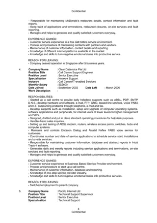 Confidential
- Responsible for maintaining McDonald’s restaurant details, contact information and fault
reports.
- Keep track of applications and terminations, restaurant closures, on-site services and fault
reporting.
- Manages and helps to generate and qualify satisfied customers everyday.
EXPERIENCE GAINED:
- Customer service experience in a free call hotline service environment.
- Process and procedure of maintaining contacts with partners and vendors.
- Maintenance of customer information, contact details and reporting.
- Knowledge of different internet platforms available in the market.
- Knowledge and skills to turn negative emotional states into productive service.
REASON FOR LEAVING:
- Company ceased operation in Singapore after 5 business years.
4. Company Name : Clear Datavoice Pte Ltd
Position Title : Call Centre Support Engineer
Position Level : Senior Executive
Specialisation : Network Support
Industry : Call Centre/IT-enabled Services
Monthly Salary : S$2600
Date Joined : September 2002 Date Left : March 2006
Work Description :
RESPONSIBILITIES:
- Started up a call centre to provide daily helpdesk supports such as ADSL, POP, SMTP
D.N.S., desktop hardware and software, e-mail, FTP, GRIC, leased line services, Voice PABX
and I.T. outsourcing problems through telephone, e-mail and fax.
- Desktop supports such as installation, setup and upgrade of computer operating systems,
software applications and peripherals, for internal users of lower levels to higher management
and VIPs.
- Designed, drafted and put in place standard operating procedures for helpdesk purposes.
- Handles basic sales inquiries.
- Setting up and testing of ADSL modem, routers, wireless access points, switches, hubs and
computer systems.
- Maintains and controls Ericsson Dialog and Alcatel Reflex PABX voice service for
customers.
- Coordinates number and date of service applications to schedule service start, installations
and on-site services.
- Responsible for maintaining customer information, database and abstract reports in Intuit
Track-It software.
- Generates daily and weekly reports including service applications and terminations, on-site
services and fault reporting.
- Manages and helps to generate and qualify satisfied customers everyday.
EXPERIENCE GAINED:
- Customer service experience in Business Based Service Provider environment.
- Process and procedure to start up a call centre.
- Maintenance of customer information, database and reporting.
- Knowledge of one-stop service provider industry.
- Knowledge and skills to turn negative emotional states into productive services.
REASON FOR LEAVING:
- Switched employment to parent company.
5. Company Name : Pacific Internet Ltd
Position Title : Technical Support Supervisor
Position Level : Senior Executive
Specialisation : Technical Support
Confidential
4
 