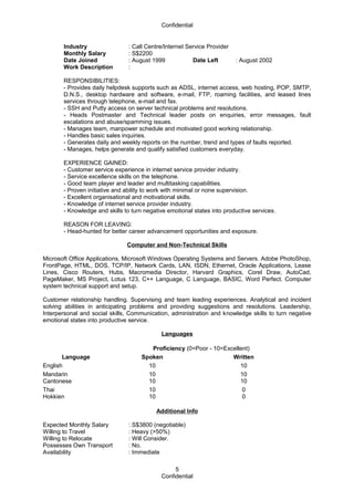 Confidential
Industry : Call Centre/Internet Service Provider
Monthly Salary : S$2200
Date Joined : August 1999 Date Left : August 2002
Work Description :
RESPONSIBILITIES:
- Provides daily helpdesk supports such as ADSL, internet access, web hosting, POP, SMTP,
D.N.S., desktop hardware and software, e-mail, FTP, roaming facilities, and leased lines
services through telephone, e-mail and fax.
- SSH and Putty access on server technical problems and resolutions.
- Heads Postmaster and Technical leader posts on enquiries, error messages, fault
escalations and abuse/spamming issues.
- Manages team, manpower schedule and motivated good working relationship.
- Handles basic sales inquiries.
- Generates daily and weekly reports on the number, trend and types of faults reported.
- Manages, helps generate and qualify satisfied customers everyday.
EXPERIENCE GAINED:
- Customer service experience in internet service provider industry.
- Service excellence skills on the telephone.
- Good team player and leader and multitasking capabilities.
- Proven initiative and ability to work with minimal or none supervision.
- Excellent organisational and motivational skills.
- Knowledge of internet service provider industry.
- Knowledge and skills to turn negative emotional states into productive services.
REASON FOR LEAVING:
- Head-hunted for better career advancement opportunities and exposure.
Computer and Non-Technical Skills
Microsoft Office Applications, Microsoft Windows Operating Systems and Servers. Adobe PhotoShop,
FrontPage, HTML, DOS, TCP/IP, Network Cards, LAN, ISDN, Ethernet, Oracle Applications, Lease
Lines, Cisco Routers, Hubs, Macromedia Director, Harvard Graphics, Corel Draw, AutoCad,
PageMaker, MS Project, Lotus 123, C++ Language, C Language, BASIC, Word Perfect. Computer
system technical support and setup.
Customer relationship handling. Supervising and team leading experiences. Analytical and incident
solving abilities in anticipating problems and providing suggestions and resolutions. Leadership,
Interpersonal and social skills, Communication, administration and knowledge skills to turn negative
emotional states into productive service.
Languages
Proficiency (0=Poor - 10=Excellent)
Language Spoken Written
English 10 10
Mandarin
Cantonese
10
10
10
10
Thai
Hokkien
10
10
0
0
Additional Info
Expected Monthly Salary : S$3800 (negotiable)
Willing to Travel : Heavy (>50%)
Willing to Relocate : Will Consider.
Possesses Own Transport : No.
Availability : Immediate
Confidential
5
 