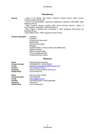 Confidential
Miscellaneous
Awards : - Agent of the Month, Asia Pacific Customer Contact Centre, 2009, Verizon
Communications (S) Pte Ltd.
- Letters of Commendation, Customers Satisfactory Feedback, 2002-2006, Clear
Datavoice Pte Ltd.
- Best Customer Service Awards, Best Phone Service Awards, Letters of
Commendation, 2000-2001, Pacific Internet Ltd.
- Silver Award in National Q.C. Convention I, 1999, Singapore Productivity and
Standards Board.
- Best Soldier Award, 1998, Singapore Armed Forces.
Personal Strengths: - Discipline
- Confident
- Creative and resourceful
- Dependable
- Dynamic team player
- Energetic
- Excellent skills in communication and collaboration
- Highly inquisitive
- Sense of responsibility
- Time management skills
- Professional about duties
References
Name : Manjusha Ramachandran
Contact Number : +65-62486703 / +65 84186308
E-mail : manjusha.ramachandran@intl.verizon.com
Position : H.R. Business Partner
Company : Verizon Communications (S) Pte Ltd
Relationship : Human Resource
Name : Koh Eng Thiam, Daniel
Contact Number : +65-82036036
E-mail : wysersg@gmail.com
Position : Technical Support Training Manager
Company : Pacnet Ltd
Relationship : Former Supervisor
Confidential
6
 
