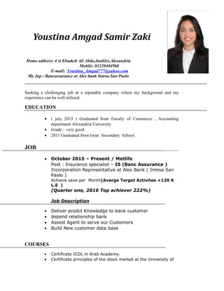 Youstina Amgad Samir Zaki
OBJECTIVE
Seeking a challenging job at a reputable company where my background and my
experience can be well utilized.
EDUCATION
• ( july 2015 ) Graduated from Faculty of Commerce , Accounting
department Alexandria University
• Grade : very good.
• 2011 Graduated from loran Secondary School.
JOB
• October 2015 – Present / Metlife
Post : Insurance specialist – IS (Banc Assurance )
Incorporation Representative at Alex Bank ( Intesa San
Paolo )
Achieve save per Month(Averge Target Activites +120 K
L.E )
(Quarter one, 2016 Top achiever 222%)
Job Description
• Deliver prodct Knowledge to bank customer
• depend relationship bank
• Assest Agent to serve our Customers
• Build New customer data base
COURSES
• Certificate ICDL in Arab Academy.
• Certificate principles of the stock market at the University of
Home address: 4 st Elnakeb Ali Abdo,Jankles,Alexandria
Mobile: 01220404968
E-mail: Youstina_Amgad777@yahoo.com
My Jop : Bancassurance at Alex bank Intesa San Paolo
 