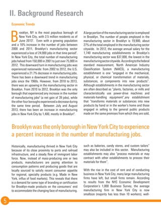 II. Background Research
5
Economic Trends
B
rooklyn, NY is the most populous borough of
New York City, with 2.5 million residents as of
June 20131
. Even with a growing population
and a 16% increase in the number of jobs between
2000 and 2011, Brooklyn’s manufacturing sector
experienced a loss of 24,000 jobs in that time period2
.
In New York City, the total number of manufacturing
jobs halved from 150,000 in 2001 to just over 75,000 in
2012. This downward turn in manufacturing jobs was
experienced nationwide: from 2002 to 2012, the U.S.
experienced a 21.7% decrease in manufacturing jobs.
There has been a downward trend in manufacturing
jobs since the 1960s. However, from 2010 to 2013,
there was an upswing in the manufacturing sector in
Brooklyn. From 2010 to 2012, Brooklyn was the only
borough that experienced any increase in the number
of manufacturing jobs3
(a net gain of 39 jobs), while
theotherfourboroughsexperiencedadecreaseduring
the same time period. Between July and August
2013, there has been an increase in manufacturing
jobs in New York City by 1,400, mostly in Brooklyn4
.
Historically, manufacturing thrived in New York City
because of its close proximity to ports and railroad
infrastructure, and a steady flow of immigrant labor
force. Now, instead of mass-producing one or two
products, manufacturers are paying attention to
consumption patterns and producing goods that are
locally sourced to satisfy recent consumer appetite
for regional, specialty products (e.g. Made in New
York, influx of food markets). This reveals that there
is a demand for some type of branding or certification
for Brooklyn-made products on the consumers’ end
to accommodate the changing face of manufacturing.
Alargeportionofthemanufacturingsectorisemployed
in Brooklyn. The number of people employed in the
manufacturing sector in Brooklyn is 19,900, about
27% of the total employed in the manufacturing sector
citywide. In 2012, the average annual salary for the
1,740 manufacturing establishments in Brooklyn’s
manufacturing sector was $37,000, the lowest in the
manufacturingsectorcitywide.Accordingtothefederal
standard measurement, North American Industry
Classification System (NAICS), a manufacturing
establishment is one “engaged in the mechanical,
physical, or chemical transformation of materials,
substances, or components into new products”.
Although establishments in the manufacturing sector
are often described as “plants, factories, or mills and
characteristically use power-drive machines and
materials-handling equipment”,any establishment
that “transforms materials or substances into new
products by hand or in the worker’s home and those
engaged in selling to the general public products
made on the same premises from which they are sold,
such as bakeries, candy stores, and custom tailors”
may also be included in this sector. Manufacturing
establishments may also “process materials or may
contract with other establishments to process their
materials for them”.
	
With the rise in the cost of rent and of conducting
business in New York City, many large manufacturing
firms have left, but small firms remain. According
to results from the NYC Economic Development
Corporation’s 1,000 Business Survey, the average
manufacturing firm in New York City is now
smallsize (majority has less than 10 workers), well-
BrooklynwastheonlyboroughinNewYorkCitytoexperience
a percent increase in the number of manufacturing jobs.
 