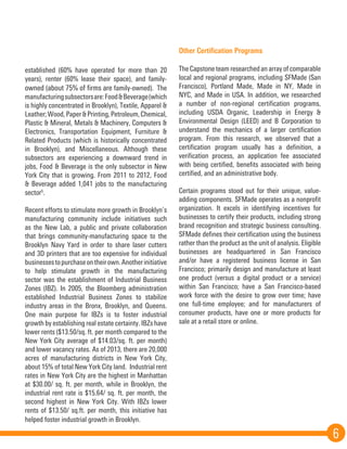 6
established (60% have operated for more than 20
years), renter (60% lease their space), and family-
owned (about 75% of firms are family-owned). The
manufacturingsubsectorsare:Food&Beverage(which
is highly concentrated in Brooklyn), Textile, Apparel &
Leather;Wood,Paper&Printing,Petroleum,Chemical,
Plastic & Mineral, Metals & Machinery, Computers &
Electronics, Transportation Equipment, Furniture &
Related Products (which is historically concentrated
in Brooklyn), and Miscellaneous. Although these
subsectors are experiencing a downward trend in
jobs, Food & Beverage is the only subsector in New
York City that is growing. From 2011 to 2012, Food
& Beverage added 1,041 jobs to the manufacturing
sector5
.
Recent efforts to stimulate more growth in Brooklyn’s
manufacturing community include initiatives such
as the New Lab, a public and private collaboration
that brings community-manufacturing space to the
Brooklyn Navy Yard in order to share laser cutters
and 3D printers that are too expensive for individual
businessestopurchaseontheirown.Anotherinitiative
to help stimulate growth in the manufacturing
sector was the establishment of Industrial Business
Zones (IBZ). In 2005, the Bloomberg administration
established Industrial Business Zones to stabilize
industry areas in the Bronx, Brooklyn, and Queens.
One main purpose for IBZs is to foster industrial
growth by establishing real estate certainty. IBZs have
lower rents ($13.50/sq. ft. per month compared to the
New York City average of $14.03/sq. ft. per month)
and lower vacancy rates. As of 2013, there are 20,000
acres of manufacturing districts in New York City,
about 15% of total New York City land. Industrial rent
rates in New York City are the highest in Manhattan
at $30.00/ sq. ft. per month, while in Brooklyn, the
industrial rent rate is $15.64/ sq. ft. per month, the
second highest in New York City. With IBZs lower
rents of $13.50/ sq.ft. per month, this initiative has
helped foster industrial growth in Brooklyn.
Other Certification Programs
The Capstone team researched an array of comparable
local and regional programs, including SFMade (San
Francisco), Portland Made, Made in NY, Made in
NYC, and Made in USA. In addition, we researched
a number of non-regional certification programs,
including USDA Organic, Leadership in Energy &
Environmental Design (LEED) and B Corporation to
understand the mechanics of a larger certification
program. From this research, we observed that a
certification program usually has a definition, a
verification process, an application fee associated
with being certified, benefits associated with being
certified, and an administrative body.
Certain programs stood out for their unique, value-
adding components. SFMade operates as a nonprofit
organization. It excels in identifying incentives for
businesses to certify their products, including strong
brand recognition and strategic business consulting.
SFMade defines their certification using the business
rather than the product as the unit of analysis. Eligible
businesses are headquartered in San Francisco
and/or have a registered business license in San
Francisco; primarily design and manufacture at least
one product (versus a digital product or a service)
within San Francisco; have a San Francisco-based
work force with the desire to grow over time; have
one full-time employee; and for manufacturers of
consumer products, have one or more products for
sale at a retail store or online.
 