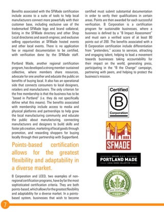 7
Benefits associated with the SFMade certification
include access to a suite of tools to help local
manufacturers connect more powerfully with their
customer base, including exclusive use of the
trademarked SFMade logo and brand collateral;
listing in the SFMade directory and other Shop
Local directories and search engines; and exclusive
selling opportunities at SFMade hosted events
and other local events. There is no application
fee or required documentation to be certified,
with verification done by the SFMade staff.
Portland Made, another regional certification
program,hasdevelopedastrongmember-sustained
collective, where members share resources,
advocate for one another and educate the public on
benefits of buying local. It also has an operational
side that connects consumers to local designers,
retailers and manufacturers. The only criterion for
the free membership is that the business has to be
“based in Portland” (i.e. they do not specifically
define what this means). The benefits associated
with membership include access to media and
physical platforms and partnerships to help grow
the local manufacturing community and educate
the public about manufacturing, connecting
manufacturers and designers to build skills and
fosterjobcreation,marketingoflocalgoodsthrough
promotion, and rewarding shoppers for buying
locally through their partnership with Supportland.
B Corporation and LEED, two examples of non-
regionalcertificationprograms,havebyfarthemost
sophisticated certification criteria. They are both
points-based,whichallowsforthegreatestflexibility
and adaptability for a diverse market. In a points-
based system, businesses that wish to become
certified must submit substantial documentation
in order to verify their qualifications in certain
areas. Points are then awarded for each successful
verification. B Corporation is a certification
program for sustainable businesses, where a
business is defined by a “B Impact Assessment”
and must earn a verified score of at least 80
points out of 200. The benefits associated with a
B Corporation certification include differentiation
from “pretenders,” access to services, attracting
and engaging talent, helping to lead a movement
towards businesses taking accountability for
their impact on the world, generating press,
participating in the "B the Change" campaign,
partnering with peers, and helping to protect the
business's mission.
Points-based certification
allows for the greatest
flexibility and adaptability in
a diverse market.
 