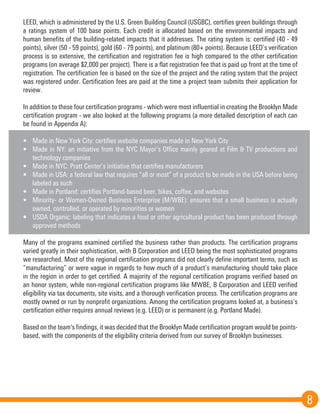8
LEED, which is administered by the U.S. Green Building Council (USGBC), certifies green buildings through
a ratings system of 100 base points. Each credit is allocated based on the environmental impacts and
human benefits of the building-related impacts that it addresses. The rating system is: certified (40 - 49
points), silver (50 - 59 points), gold (60 - 79 points), and platinum (80+ points). Because LEED’s verification
process is so extensive, the certification and registration fee is high compared to the other certification
programs (on average $2,000 per project). There is a flat registration fee that is paid up front at the time of
registration. The certification fee is based on the size of the project and the rating system that the project
was registered under. Certification fees are paid at the time a project team submits their application for
review.
In addition to these four certification programs - which were most influential in creating the Brooklyn Made
certification program - we also looked at the following programs (a more detailed description of each can
be found in Appendix A):
•	 Made in New York City: certifies website companies made in New York City
•	 Made in NY: an initiative from the NYC Mayor’s Office mainly geared at Film & TV productions and
technology companies
•	 Made in NYC: Pratt Center’s initiative that certifies manufacturers
•	 Made in USA: a federal law that requires “all or most” of a product to be made in the USA before being
labeled as such
•	 Made in Portland: certifies Portland-based beer, bikes, coffee, and websites
•	 Minority- or Women-Owned Business Enterprise (M/WBE): ensures that a small business is actually
owned, controlled, or operated by minorities or women
•	 USDA Organic: labeling that indicates a food or other agricultural product has been produced through
approved methods
Many of the programs examined certified the business rather than products. The certification programs
varied greatly in their sophistication, with B Corporation and LEED being the most sophisticated programs
we researched. Most of the regional certification programs did not clearly define important terms, such as
“manufacturing” or were vague in regards to how much of a product’s manufacturing should take place
in the region in order to get certified. A majority of the regional certification programs verified based on
an honor system, while non-regional certification programs like MWBE, B Corporation and LEED verified
eligibility via tax documents, site visits, and a thorough verification process. The certification programs are
mostly owned or run by nonprofit organizations. Among the certification programs looked at, a business’s
certification either requires annual reviews (e.g. LEED) or is permanent (e.g. Portland Made).
Based on the team's findings, it was decided that the Brooklyn Made certification program would be points-
based, with the components of the eligibility criteria derived from our survey of Brooklyn businesses.
 