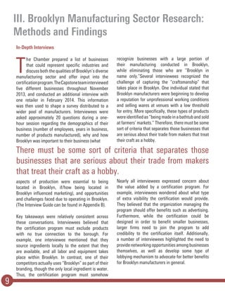 III. Brooklyn Manufacturing Sector Research:
Methods and Findings
9
In-Depth Interviews
T
he Chamber prepared a list of businesses
that could represent specific industries and
discuss both the qualities of Brooklyn’s diverse
manufacturing sector and offer input into the
certificationprogram.TheCapstoneteaminterviewed
five different businesses throughout November
2013, and conducted an additional interview with
one retailer in February 2014. This information
was then used to shape a survey distributed to a
wider pool of manufacturers. Interviewees were
asked approximately 20 questions during a one-
hour session regarding the demographics of their
business (number of employees, years in business,
number of products manufactured), why and how
Brooklyn was important to their business (what
aspects of production were essential to being
located in Brooklyn, if/how being located in
Brooklyn influenced marketing), and opportunities
and challenges faced due to operating in Brooklyn.
(The Interview Guide can be found in Appendix B).
Key takeaways were relatively consistent across
these conversations. Interviewees believed that
the certification program must exclude products
with no true connection to the borough. For
example, one interviewee mentioned that they
source ingredients locally to the extent that they
are available, and all labor and equipment takes
place within Brooklyn. In contrast, one of their
competitors actually uses “Brooklyn” as part of their
branding, though the only local ingredient is water.
Thus, the certification program must somehow
recognize businesses with a large portion of
their manufacturing conducted in Brooklyn,
while eliminating those who are “Brooklyn in
name only.”Several interviewees recognized the
challenge of capturing the “craftsmanship” that
takes place in Brooklyn. One individual stated that
Brooklyn manufacturers were beginning to develop
a reputation for unprofessional working conditions
and selling wares at venues with a low threshold
for entry. More specifically, these types of products
were identified as “being made in a bathtub and sold
at farmers’ markets.” Therefore, there must be some
sort of criteria that separates those businesses that
are serious about their trade from makers that treat
their craft as a hobby.
Nearly all interviewees expressed concern about
the value added by a certification program. For
example, interviewees wondered about what type
of extra visibility the certification would provide.
They believed that the organization managing the
program should offer benefits such as advertising.
Furthermore, while the certification could be
designed in order to benefit smaller businesses,
larger firms need to join the program to add
credibility to the certification itself. Additionally,
a number of interviewees highlighted the need to
provide networking opportunities among businesses
themselves, as well as develop some type of
lobbying mechanism to advocate for better benefits
for Brooklyn manufacturers in general.
There must be some sort of criteria that separates those
businesses that are serious about their trade from makers
that treat their craft as a hobby.
 