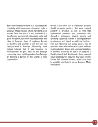 10
Someintervieweeswentsofarastosuggestspecific
criteria by which to measure a business's stake in
Brooklyn. These included where ingredients were
sourced from, how much, if any, production (i.e.
transforming raw materials into useable parts) took
placeinBrooklyn,howmuchproductassemblytook
place in Brooklyn, share of employees located
in Brooklyn, and whether or not the firm was
headquartered in Brooklyn. Additionally, some
makers believed that it was important for
manufacturers to give back to the Brooklyn
community, either by hiring workers from Brooklyn
or donating a portion of their profits to local
organizations.
Overall, it was clear that a certification program
should recognize products that were created
primarily in Brooklyn, as well as firms that
implemented processes and procedures that
showed a seriousness towards owning and
operating a business. In order to encompass these
requirements and based on additional feedback
from our interviews, our survey asked a mix of
questions about where a firm was located and how
much production, design, and assembly took place
in Brooklyn, as well as the size of the company’s
Brooklyn-based staff. Additionally, those surveyed
would be asked what resources they would need to
further their business interests, which could then
be possible incentives to pursue Brooklyn Made
certification.
 