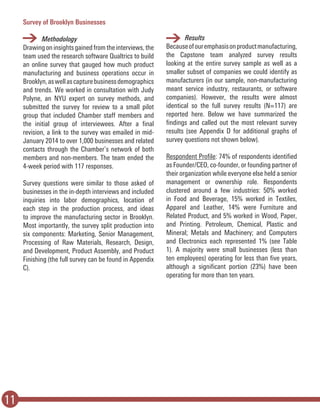 11
Survey of Brooklyn Businesses
	Methodology
Drawingoninsightsgainedfromtheinterviews,the
team used the research software Qualtrics to build
an online survey that gauged how much product
manufacturing and business operations occur in
Brooklyn,aswellascapturebusinessdemographics
and trends. We worked in consultation with Judy
Polyne, an NYU expert on survey methods, and
submitted the survey for review to a small pilot
group that included Chamber staff members and
the initial group of interviewees. After a final
revision, a link to the survey was emailed in mid-
January 2014 to over 1,000 businesses and related
contacts through the Chamber’s network of both
members and non-members. The team ended the
4-week period with 117 responses.
Survey questions were similar to those asked of
businesses in the in-depth interviews and included
inquiries into labor demographics, location of
each step in the production process, and ideas
to improve the manufacturing sector in Brooklyn.
Most importantly, the survey split production into
six components: Marketing, Senior Management,
Processing of Raw Materials, Research, Design,
and Development, Product Assembly, and Product
Finishing (the full survey can be found in Appendix
C).
	Results
Becauseofouremphasisonproductmanufacturing,
the Capstone team analyzed survey results
looking at the entire survey sample as well as a
smaller subset of companies we could identify as
manufacturers (in our sample, non-manufacturing
meant service industry, restaurants, or software
companies). However, the results were almost
identical so the full survey results (N=117) are
reported here. Below we have summarized the
findings and called out the most relevant survey
results (see Appendix D for additional graphs of
survey questions not shown below).
Respondent Profile: 74% of respondents identified
as Founder/CEO, co-founder, or founding partner of
their organization while everyone else held a senior
management or ownership role. Respondents
clustered around a few industries: 50% worked
in Food and Beverage, 15% worked in Textiles,
Apparel and Leather, 14% were Furniture and
Related Product, and 5% worked in Wood, Paper,
and Printing. Petroleum, Chemical, Plastic and
Mineral; Metals and Machinery; and Computers
and Electronics each represented 1% (see Table
1). A majority were small businesses (less than
ten employees) operating for less than five years,
although a significant portion (23%) have been
operating for more than ten years.
 