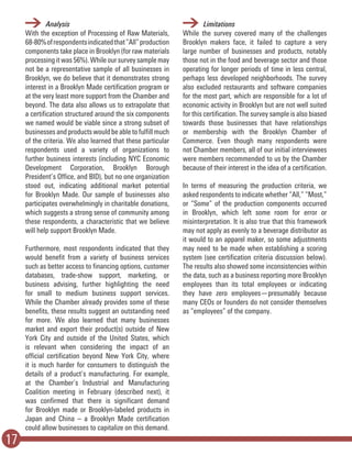 17
	Analysis
With the exception of Processing of Raw Materials,
68-80%ofrespondentsindicatedthat“All”production
components take place in Brooklyn (for raw materials
processing it was 56%). While our survey sample may
not be a representative sample of all businesses in
Brooklyn, we do believe that it demonstrates strong
interest in a Brooklyn Made certification program or
at the very least more support from the Chamber and
beyond. The data also allows us to extrapolate that
a certification structured around the six components
we named would be viable since a strong subset of
businesses and products would be able to fulfill much
of the criteria. We also learned that these particular
respondents used a variety of organizations to
further business interests (including NYC Economic
Development Corporation, Brooklyn Borough
President’s Office, and BID), but no one organization
stood out, indicating additional market potential
for Brooklyn Made. Our sample of businesses also
participates overwhelmingly in charitable donations,
which suggests a strong sense of community among
these respondents, a characteristic that we believe
will help support Brooklyn Made.
Furthermore, most respondents indicated that they
would benefit from a variety of business services
such as better access to financing options, customer
databases, trade-show support, marketing, or
business advising, further highlighting the need
for small to medium business support services.
While the Chamber already provides some of these
benefits, these results suggest an outstanding need
for more. We also learned that many businesses
market and export their product(s) outside of New
York City and outside of the United States, which
is relevant when considering the impact of an
official certification beyond New York City, where
it is much harder for consumers to distinguish the
details of a product’s manufacturing. For example,
at the Chamber’s Industrial and Manufacturing
Coalition meeting in February (described next), it
was confirmed that there is significant demand
for Brooklyn made or Brooklyn-labeled products in
Japan and China – a Brooklyn Made certification
could allow businesses to capitalize on this demand.
	Limitations
While the survey covered many of the challenges
Brooklyn makers face, it failed to capture a very
large number of businesses and products, notably
those not in the food and beverage sector and those
operating for longer periods of time in less central,
perhaps less developed neighborhoods. The survey
also excluded restaurants and software companies
for the most part, which are responsible for a lot of
economic activity in Brooklyn but are not well suited
for this certification. The survey sample is also biased
towards those businesses that have relationships
or membership with the Brooklyn Chamber of
Commerce. Even though many respondents were
not Chamber members, all of our initial interviewees
were members recommended to us by the Chamber
because of their interest in the idea of a certification.
In terms of measuring the production criteria, we
asked respondents to indicate whether “All,” “Most,”
or “Some” of the production components occurred
in Brooklyn, which left some room for error or
misinterpretation. It is also true that this framework
may not apply as evenly to a beverage distributor as
it would to an apparel maker, so some adjustments
may need to be made when establishing a scoring
system (see certification criteria discussion below).
The results also showed some inconsistencies within
the data, such as a business reporting more Brooklyn
employees than its total employees or indicating
they have zero employees—presumably because
many CEOs or founders do not consider themselves
as “employees” of the company.
 