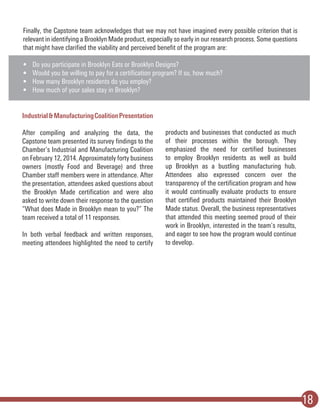 18
Finally, the Capstone team acknowledges that we may not have imagined every possible criterion that is
relevant in identifying a Brooklyn Made product, especially so early in our research process. Some questions
that might have clarified the viability and perceived benefit of the program are:
•	 Do you participate in Brooklyn Eats or Brooklyn Designs?
•	 Would you be willing to pay for a certification program? If so, how much?
•	 How many Brooklyn residents do you employ?
•	 How much of your sales stay in Brooklyn?
Industrial&ManufacturingCoalitionPresentation
After compiling and analyzing the data, the
Capstone team presented its survey findings to the
Chamber’s Industrial and Manufacturing Coalition
on February 12, 2014. Approximately forty business
owners (mostly Food and Beverage) and three
Chamber staff members were in attendance. After
the presentation, attendees asked questions about
the Brooklyn Made certification and were also
asked to write down their response to the question
“What does Made in Brooklyn mean to you?” The
team received a total of 11 responses.
In both verbal feedback and written responses,
meeting attendees highlighted the need to certify
products and businesses that conducted as much
of their processes within the borough. They
emphasized the need for certified businesses
to employ Brooklyn residents as well as build
up Brooklyn as a bustling manufacturing hub.
Attendees also expressed concern over the
transparency of the certification program and how
it would continually evaluate products to ensure
that certified products maintained their Brooklyn
Made status. Overall, the business representatives
that attended this meeting seemed proud of their
work in Brooklyn, interested in the team’s results,
and eager to see how the program would continue
to develop.
 