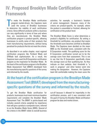 IV. Proposed Brooklyn Made Certification
Framework
19
T
o make the Brooklyn Made certification
program market-driven, the Capstone team
used the survey of Brooklyn businesses
to determine the viability of each certification
criteria. Since different products within a business
can vary significantly in terms of how and where
they are manufactured, the Brooklyn Made
certification program is product-specific, allowing
businesses to certify some of their products that
meet manufacturing requirements, without being
penalized for products that do not meet the criteria.
As described in an earlier chapter, most regional
certification programs like Portland Made and
SFMade lack sophistication. As a result, the
Capstone team used the B Corporation certification
program as the inspiration for Brooklyn Made. At
theheartofthecertificationprogramistheBrooklyn
Made Assessment Tool (BMAT) developed from
the manufacturing-specific questions of the survey
and informed by the results.
To get the Brooklyn Made certification for
products, businesses must meet minimum baseline
requirements and complete the Brooklyn Made
Assessment Tool. The BMAT is points-based and
includes several criteria weighted by importance
that will give a product a composite score, referred
to as the Brooklyn Made Score (BMS). Several of
the criteria in the BMAT relate to overall business
activities, for example, a business’s location
of senior management. However, many of the
criteria are product-specific, for example, where
the product is assembled or finished, allowing for
certification at the product level.
The Brooklyn Made Score is what determines a
product’s eligibility for certification. By setting a
threshold for certification, any product that meets
the threshold score becomes certified as Brooklyn
Made. The Capstone team decided on the mean
BMS as the threshold score, consistent with the
B Corporation model. The qualifying score for the
B Corporation certification turned out to be the
average score from their assessment. This is not
to say that the B Corporation specifically chose
the average score as their qualifying bar. As they
indicate on their website, their threshold is “a
work in progress” and other factors went into
making the designation. However, the Capstone
team felt comfortable making the mean score the
cut-off because it allowed for impartiality in the
certification process, and it was consistent with
the goal of having the Brooklyn Made certification
program be data and market driven.
AttheheartofthecertificationprogramistheBrooklynMade
AssessmentTool(BMAT)developedfromthemanufacturing-
specific questions of the survey and informed by the results.
 