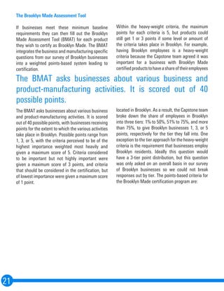 21
The Brooklyn Made Assessment Tool
If businesses meet these minimum baseline
requirements they can then fill out the Brooklyn
Made Assessment Tool (BMAT) for each product
they wish to certify as Brooklyn Made. The BMAT
integrates the business and manufacturing specific
questions from our survey of Brooklyn businesses
into a weighted points-based system leading to
certification.
The BMAT asks businesses about various business
and product-manufacturing activities. It is scored
out of 40 possible points, with businesses receiving
points for the extent to which the various activities
take place in Brooklyn. Possible points range from
1, 3, or 5, with the criteria perceived to be of the
highest importance weighted most heavily and
given a maximum score of 5. Criteria considered
to be important but not highly important were
given a maximum score of 3 points, and criteria
that should be considered in the certification, but
of lowest importance were given a maximum score
of 1 point.
Within the heavy-weight criteria, the maximum
points for each criteria is 5, but products could
still get 1 or 3 points if some level or amount of
the criteria takes place in Brooklyn. For example,
having Brooklyn employees is a heavy-weight
criteria because the Capstone team agreed it was
important for a business with Brooklyn Made
certifiedproductstohaveashareoftheiremployees
located in Brooklyn. As a result, the Capstone team
broke down the share of employees in Brooklyn
into three tiers: 1% to 50%, 51% to 75%, and more
than 75%, to give Brooklyn businesses 1, 3, or 5
points, respectively for the tier they fall into. One
exception to the tier approach for the heavy-weight
criteria is the requirement that businesses employ
Brooklyn residents. Ideally this question would
have a 3-tier point distribution, but this question
was only asked on an overall basis in our survey
of Brooklyn businesses so we could not break
responses out by tier. The points-based criteria for
the Brooklyn Made certification program are:
The BMAT asks businesses about various business and
product-manufacturing activities. It is scored out of 40
possible points.
 
