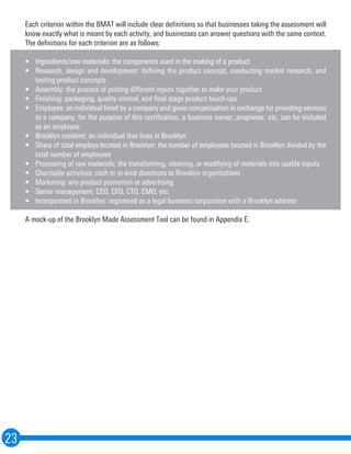 Each criterion within the BMAT will include clear definitions so that businesses taking the assessment will
know exactly what is meant by each activity, and businesses can answer questions with the same context.
The definitions for each criterion are as follows:
•	 Ingredients/raw materials: the components used in the making of a product
•	 Research, design and development: defining the product concept, conducting market research, and
testing product concepts
•	 Assembly: the process of putting different inputs together to make your product
•	 Finishing: packaging, quality control, and final stage product touch-ups
•	 Employee: an individual hired by a company and given compensation in exchange for providing services
to a company; for the purpose of this certification, a business owner, proprietor, etc. can be included
as an employee
•	 Brooklyn resident: an individual that lives in Brooklyn
•	 Share of total employs located in Brooklyn: the number of employees located in Brooklyn divided by the
total number of employees
•	 Processing of raw materials: the transforming, cleaning, or modifying of materials into usable inputs
•	 Charitable activities: cash or in-kind donations to Brooklyn organizations
•	 Marketing: any product promotion or advertising
•	 Senior management: CEO, CFO, CTO, CMO, etc.
•	 Incorporated in Brooklyn: registered as a legal business corporation with a Brooklyn address
A mock-up of the Brooklyn Made Assessment Tool can be found in Appendix E.
23
 