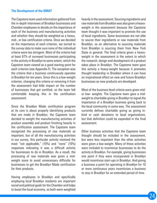 24
The Development of the BMAT
The Capstone team used information gathered from
the in-depth interviews of Brooklyn businesses and
Chamber employees to decide on the importance of
each of the business and manufacturing activities
and whether they should be weighted as a heavy,
mid-, or low certification criteria. Once we decided
on the importance of each criterion, we turned to
the survey data to make sure none of the individual
criteria were too stringent. Most of the criteria had
at least 67% of surveyed businesses participating
in the activity in Brooklyn to some extent, which the
Capstone team viewed as a good starting point for
each criterion (see Appendix F). The exception was
the criteria that a business continuously operates
in Brooklyn for ten years. Since this is a low-weight
criterion, changing this criteria or removing it from
the assessment had little impact on the number
of businesses that got certified, so the team felt
comfortable keeping this in the certification
assessment.
	
Since the Brooklyn Made certification program
at its core is about properly identifying products
that are made in Brooklyn, the Capstone team
decided to weight the manufacturing activities of
product assembly and product finishing heavily in
the certification assessment. The Capstone team
recognized the processing of raw materials as
important, but of all the manufacturing activities
in our survey, this particular activity received the
most “not applicable,” (10%) and “none” (10%)
responses indicating it was a difficult activity
for businesses to do in Brooklyn. As a result, the
processing of raw materials was given a mid-
weight score to avoid unnecessary difficulty for
businesses to get the Brooklyn Made certification
for their products.
Having employees in Brooklyn and specifically
employing local Brooklyn residents are important
social and political goals for the Chamber and helps
to boost the local economy, so both were weighted
heavilyintheassessment.Sourcingingredientsand
rawmaterialsfromBrooklynwasalsogivenaheavy-
weight in the assessment because the Capstone
team thought it was important to promote the use
of local ingredients. Some businesses are not able
to source their ingredients or raw materials from
Brooklyn, so an alternative to sourcing materials
from Brooklyn is sourcing them from New York
State in general. The final criteria given a heavy-
weight in the assessment is the extent to which
the research, design and development of a product
takes place in Brooklyn. The Capstone team gave
this activity a heavy-weight because it promotes
thought leadership in Brooklyn where it can have
an inspirational effect on new and future Brooklyn
businesses as new products are developed.
Most of the business-level criteria were given mid-
or low- weights. The Capstone team gave a mid-
weight to charitable giving in Brooklyn to signal the
importance of a Brooklyn business giving back to
the local community in some way. The assessment
currently defines charitable giving as giving in-
kind or cash donations to local organizations,
but that definition could be expanded in the final
assessment.
Other business activities that the Capstone team
thought should be included in the assessment,
but were less important than the other activities
were given a low-weight. Many of these activities
were included to incentivize businesses to do the
activity in Brooklyn. For example, giving businesses
one point if they were incorporated in Brooklyn
would incentivize start-ups in Brooklyn. And giving
a business a point for operating in Brooklyn for 10
or more continuous years incentivizes a business
to stay in Brooklyn for an extended period of time.
 