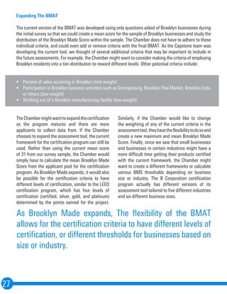 Expanding The BMAT
The current version of the BMAT was developed using only questions asked of Brooklyn businesses during
the initial survey so that we could create a mean score for the sample of Brooklyn businesses and study the
distribution of the Brooklyn Made Score within the sample. The Chamber does not have to adhere to these
individual criteria, and could even add or remove criteria with the final BMAT. As the Capstone team was
developing the current tool, we thought of several additional criteria that may be important to include in
the future assessments. For example, the Chamber might want to consider making the criteria of employing
Brooklyn residents into a tier-distribution to reward different levels. Other potential criteria include:
•	 Percent of sales occurring in Brooklyn (mid-weight)
•	 Participation in Brooklyn business activities such as Smorgasburg, Brooklyn Flea Market, Brooklyn Eats,
or others (low-weight)
•	 Working out of a Brooklyn manufacturing facility (low-weight)
27
TheChambermightwanttoexpandthecertification
as the program matures and there are more
applicants to collect data from. If the Chamber
chooses to expand the assessment tool, the current
framework for the certification program can still be
used. Rather than using the current mean score
of 31 from our survey sample, the Chamber would
simply have to calculate the mean Brooklyn Made
Score from the applicant pool for the certification
program. As Brooklyn Made expands, it would also
be possible for the certification criteria to have
different levels of certification, similar to the LEED
certification program, which has four levels of
certification (certified, silver, gold, and platinum)
determined by the points earned for the project.
Similarly, if the Chamber would like to change
the weighting of any of the current criteria in the
assessmenttool,theyhavetheflexibilitytodosoand
create a new maximum and mean Brooklyn Made
Score. Finally, since we saw that small businesses
and businesses in certain industries might have a
more difficult time getting their products certified
with the current framework, the Chamber might
want to create a different frameworks or calculate
various BMS thresholds depending on business
size or industry. The B Corporation certification
program actually has different versions of its
assessment tool tailored to five different industries
and six different business sizes.
As Brooklyn Made expands, The flexibility of the BMAT
allows for the certification criteria to have different levels of
certification, or different thresholds for businesses based on
size or industry.
 