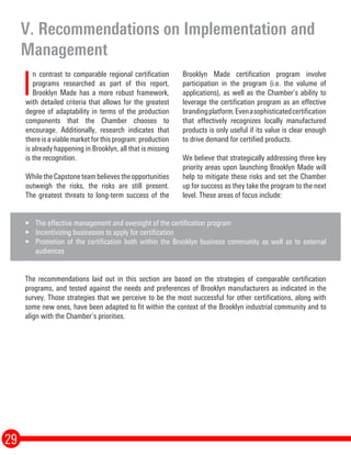 I
n contrast to comparable regional certification programs researched as part of this report, Brooklyn Made
has a more robust framework, with detailed criteria that allows for the greatest degree of adaptability in
terms of the production components that the Chamber chooses to encourage. Additionally, our research
indicates that there is a viable market for this program: production is already happening in Brooklyn, all that
is missing is the recognition.
While we believe the opportunities outweigh the risks, the risks are still present. The greatest threats to
long-term success of the Brooklyn Made certification program involve participation in the program (i.e. the
volume of applications), as well as the Chamber’s ability to leverage the certification program as an effective
branding platform. Even a sophisticated certification that effectively recognizes locally manufactured
products is only useful if its value is clear enough to drive demand for certified products.
We believe that strategically addressing three key priority areas upon launching Brooklyn Made will help to
mitigate these risks and set the Chamber up for success as they take the program to the next level. These
areas of focus include:
•	 The effective management and oversight of the certification program
•	 Incentivizing businesses to apply for certification
•	 Promotion of the certification both within the Brooklyn business community as well as to external
audiences
The recommendations laid out in this section are based on the strategies of comparable certification
programs, and tested against the needs and preferences of Brooklyn manufacturers as indicated in the
survey. Those strategies that we perceive to be the most successful for other certifications, along with
some new ones, have been adapted to fit within the context of the Brooklyn industrial community and to
align with the Chamber’s priorities.
V. Recommendations on Implementation and
Management
29
I
n contrast to comparable regional certification
programs researched as part of this report,
Brooklyn Made has a more robust framework,
with detailed criteria that allows for the greatest
degree of adaptability in terms of the production
components that the Chamber chooses to
encourage. Additionally, research indicates that
there is a viable market for this program: production
is already happening in Brooklyn, all that is missing
is the recognition.
WhiletheCapstoneteambelievestheopportunities
outweigh the risks, the risks are still present.
The greatest threats to long-term success of the
Brooklyn Made certification program involve
participation in the program (i.e. the volume of
applications), as well as the Chamber’s ability to
leverage the certification program as an effective
brandingplatform.Evenasophisticatedcertification
that effectively recognizes locally manufactured
products is only useful if its value is clear enough
to drive demand for certified products.
We believe that strategically addressing three key
priority areas upon launching Brooklyn Made will
help to mitigate these risks and set the Chamber
up for success as they take the program to the next
level. These areas of focus include:
 