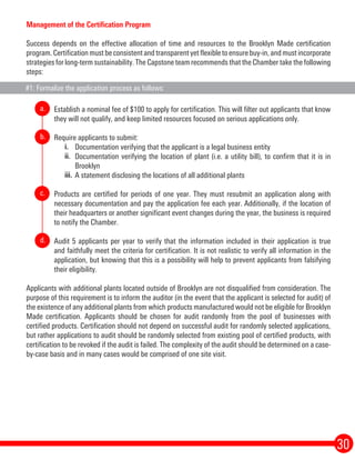 30
Management of the Certification Program
Success depends on the effective allocation of time and resources to the Brooklyn Made certification
program. Certification must be consistent and transparent yet flexible to ensure buy-in, and must incorporate
strategies for long-term sustainability. The Capstone team recommends that the Chamber take the following
steps:
Establish a nominal fee of $100 to apply for certification. This will filter out applicants that know
they will not qualify, and keep limited resources focused on serious applications only.
Require applicants to submit:
Documentation verifying that the applicant is a legal business entity
Documentation verifying the location of plant (i.e. a utility bill), to confirm that it is in
Brooklyn
A statement disclosing the locations of all additional plants
Products are certified for periods of one year. They must resubmit an application along with
necessary documentation and pay the application fee each year. Additionally, if the location of
their headquarters or another significant event changes during the year, the business is required
to notify the Chamber.
Audit 5 applicants per year to verify that the information included in their application is true
and faithfully meet the criteria for certification. It is not realistic to verify all information in the
application, but knowing that this is a possibility will help to prevent applicants from falsifying
their eligibility.
Applicants with additional plants located outside of Brooklyn are not disqualified from consideration. The
purpose of this requirement is to inform the auditor (in the event that the applicant is selected for audit) of
the existence of any additional plants from which products manufactured would not be eligible for Brooklyn
Made certification. Applicants should be chosen for audit randomly from the pool of businesses with
certified products. Certification should not depend on successful audit for randomly selected applications,
but rather applications to audit should be randomly selected from existing pool of certified products, with
certification to be revoked if the audit is failed. The complexity of the audit should be determined on a case-
by-case basis and in many cases would be comprised of one site visit.
i.
ii.
iii.
a.
b.
c.
d.
#1: Formalize the application process as follows:
 
