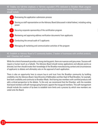 #2: Employ one full-time employee or full-time equivalent (FTE) dedicated to Brooklyn Made program
management,fundedbyacombinationofapplicationfeesandcorporatesponsorship.Primaryresponsibilities
should include:
Overseeing the application submission process
Serving as staff representative on the Advisory Board (discussed in detail below), including voting
power
Securing corporate sponsorship of the certification program
Reviewing and approving address verification documents from applicants
Conducting the annual audit of 5 applicants
Managing all marketing and communication activities of the program
#3: Establish an Advisory Board of 2 community leaders, 2 leaders of businesses with certified products,
and 1 Chamber staff member.
While the criteria framework provides a strong starting point, there are nuances and gray areas. Success will
require a human touch as a failsafe. The Advisory Board should review applications and allocate points as
directed, but then should invoke their knowledge of the Brooklyn manufacturing context and circumstances
of applicants to debate and ultimately vote on the approval of each application.
There is also an opportunity here to ensure buy-in and trust from the Brooklyn community by building
credibility into the Advisory Board. Gaia DiLoreto of ByBrooklyn and Dan Kopf of Real Brooklyn, for example,
lend both credibility and continuity to Brooklyn Made. And having two members with certified products will
add a critical perspective to the debate. To this end, we recommend that the Chamber, with the mandate
that board members will self-manage going forward, appoint the inaugural members. This self-management
should include the creation of by-laws to establish term limits and a process by which new members are
voted onto the Board.
31
a.
b.
c.
d.
e.
f.
 