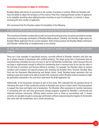 32
Incentivizing Businesses to Apply for Certification
Brooklyn Made will only be as successful as the number of products it certifies. While the Chamber will
have the ability to adjust the stringency of the criteria if they find a disproportionate number of applicants
to be ineligible, providing value-adding business incentives as part of certification, in contrast, is about
increasing the raw number of applicants.
We recommend that the Chamber explore the feasibility of the following:
#1: Apply the $100 Brooklyn Made application fee toward the Chamber membership fee.
This incentivizes Chamber membership as well, and uses all existing business incentives provided to member
businesses to encourage certification of Brooklyn Made products. Similarly, the Chamber might waive the
Brooklyn Made application fee for current members. Both of these position the Brooklyn Made certification
and Chamber membership as complementary to one another.
#2: Offer select business incentives - currently offered to members only - to businesses with certified
products.
There are a few examples of specialized services, currently offered to Chamber members only that may
be of unique interest to businesses with certified products. The target group here is businesses that are
manufacturing in Brooklyn but may not want to opt for full Chamber membership, either because they are
not large or sophisticated enough to afford the membership dues or because they do not see the value in
the full suite of incentives and services offered to members. For example, the Chamber offers to connect
members with incubator and special purpose sites including the Brooklyn Army Terminal, Brooklyn Navy
Yard and the Greenpoint Manufacturing and Design Center. Small, Brooklyn-based operations that are
seeking to grow but would not be able to sustain their production within Brooklyn without assistance might
be particularly interested in this and find it well worth the $100 application fee.
Additionally, of the businesses surveyed as part of this study, 56% indicated that the greatest barrier to
relocating all or part of their production process to Brooklyn was access to loans and/or financing options
to support the move and higher cost of production. The Chamber offers assistance to member businesses
in connecting with city and state government savings programs targeted for Brooklyn’s commercial and
industrial business community. Offering select services such as these to nonmembers will, if chosen
correctly, be valuable enough to encourage certification without compromising the integrity of the benefits
that come with full membership, and is worth considering.
 