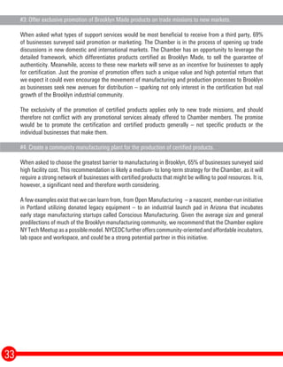 #3: Offer exclusive promotion of Brooklyn Made products on trade missions to new markets.
When asked what types of support services would be most beneficial to receive from a third party, 69%
of businesses surveyed said promotion or marketing. The Chamber is in the process of opening up trade
discussions in new domestic and international markets. The Chamber has an opportunity to leverage the
detailed framework, which differentiates products certified as Brooklyn Made, to sell the guarantee of
authenticity. Meanwhile, access to these new markets will serve as an incentive for businesses to apply
for certification. Just the promise of promotion offers such a unique value and high potential return that
we expect it could even encourage the movement of manufacturing and production processes to Brooklyn
as businesses seek new avenues for distribution – sparking not only interest in the certification but real
growth of the Brooklyn industrial community.
The exclusivity of the promotion of certified products applies only to new trade missions, and should
therefore not conflict with any promotional services already offered to Chamber members. The promise
would be to promote the certification and certified products generally – not specific products or the
individual businesses that make them.
#4: Create a community manufacturing plant for the production of certified products.
When asked to choose the greatest barrier to manufacturing in Brooklyn, 65% of businesses surveyed said
high facility cost. This recommendation is likely a medium- to long-term strategy for the Chamber, as it will
require a strong network of businesses with certified products that might be willing to pool resources. It is,
however, a significant need and therefore worth considering.
A few examples exist that we can learn from, from Open Manufacturing – a nascent, member-run initiative
in Portland utilizing donated legacy equipment – to an industrial launch pad in Arizona that incubates
early stage manufacturing startups called Conscious Manufacturing. Given the average size and general
predilections of much of the Brooklyn manufacturing community, we recommend that the Chamber explore
NY Tech Meetup as a possible model. NYCEDC further offers community-oriented and affordable incubators,
lab space and workspace, and could be a strong potential partner in this initiative.
33
 