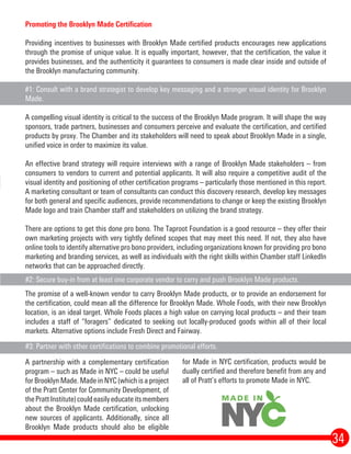 for Made in NYC certification, products would be
dually certified and therefore benefit from any and
all of Pratt’s efforts to promote Made in NYC.
34
A partnership with a complementary certification
program – such as Made in NYC – could be useful
for Brooklyn Made. Made in NYC (which is a project
of the Pratt Center for Community Development, of
thePrattInstitute)couldeasilyeducateitsmembers
about the Brooklyn Made certification, unlocking
new sources of applicants. Additionally, since all
Brooklyn Made products should also be eligible
#3: Partner with other certifications to combine promotional efforts.
#2: Secure buy-in from at least one corporate vendor to carry and push Brooklyn Made products.
Promoting the Brooklyn Made Certification
Providing incentives to businesses with Brooklyn Made certified products encourages new applications
through the promise of unique value. It is equally important, however, that the certification, the value it
provides businesses, and the authenticity it guarantees to consumers is made clear inside and outside of
the Brooklyn manufacturing community.
#1: Consult with a brand strategist to develop key messaging and a stronger visual identity for Brooklyn
Made.
A compelling visual identity is critical to the success of the Brooklyn Made program. It will shape the way
sponsors, trade partners, businesses and consumers perceive and evaluate the certification, and certified
products by proxy. The Chamber and its stakeholders will need to speak about Brooklyn Made in a single,
unified voice in order to maximize its value.
An effective brand strategy will require interviews with a range of Brooklyn Made stakeholders – from
consumers to vendors to current and potential applicants. It will also require a competitive audit of the
visual identity and positioning of other certification programs – particularly those mentioned in this report.
A marketing consultant or team of consultants can conduct this discovery research, develop key messages
for both general and specific audiences, provide recommendations to change or keep the existing Brooklyn
Made logo and train Chamber staff and stakeholders on utilizing the brand strategy.
There are options to get this done pro bono. The Taproot Foundation is a good resource – they offer their
own marketing projects with very tightly defined scopes that may meet this need. If not, they also have
online tools to identify alternative pro bono providers, including organizations known for providing pro bono
marketing and branding services, as well as individuals with the right skills within Chamber staff LinkedIn
networks that can be approached directly.
The promise of a well-known vendor to carry Brooklyn Made products, or to provide an endorsement for
the certification, could mean all the difference for Brooklyn Made. Whole Foods, with their new Brooklyn
location, is an ideal target. Whole Foods places a high value on carrying local products – and their team
includes a staff of “foragers” dedicated to seeking out locally-produced goods within all of their local
markets. Alternative options include Fresh Direct and Fairway.
 