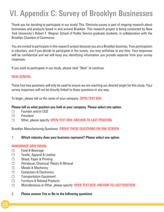Thank you for deciding to participate in our study! This 10­minute survey is part of ongoing research about
businesses and products based in and around Brooklyn. This research project is being conducted by New
York University’s Robert F. Wagner School of Public Service graduate students, in collaboration with the
Brooklyn Chamber of Commerce.
You are invited to participate in this research project because you are a Brooklyn business. Your participation
is voluntary, and if you decide to participate in the survey, you may withdraw at any time. Your responses
will be confidential and we will keep any identifying information you provide separate from your survey
responses.
If you wish to participate in our study, please click “Next” to continue.
NEW SCREEN
These first two questions will only be used to ensure we are reaching our desired target for this study. Your
survey responses will not be directly linked to these questions in any way.
To begin, please tell us the name of your company. OPEN TEXT BOX 
Please tell us what position you hold at your company. Please select one option.
☐	 Founder and/or CEO
☐	President
☐	 Other, please specify: OPEN TEXT BOX; ANCHOR TO LAST POSITION  
Brooklyn Manufacturing Questions ­GROUP THESE QUESTIONS ON ONE SCREEN
1.	 Which industry does your business represent? Please select one option.  
RANDOMIZE GRID DOWN
☐	 Food & Beverage
☐	 Textile, Apparel & Leather
☐	 Wood, Paper & Printing
☐	 Petroleum, Chemical, Plastic & Mineral
☐	 Metals & Machinery
☐	 Computers & Electronics
☐	 Transportation Equipment
☐	 Furniture & Related Products
☐	 Miscellaneous or Other, please specify: OPEN TEXT BOX; ANCHOR TO LAST POSITION
2.	 Please answer Yes or No to the following questions
VI. Appendix C: Survey of Brooklyn Businesses
39
 