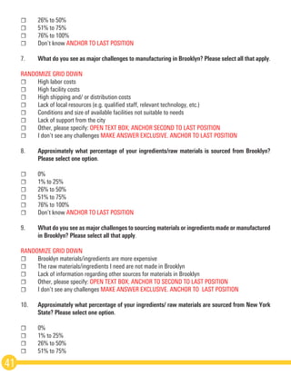 ☐	 26% to 50%
☐	 51% to 75%
☐	 76% to 100%
☐	 Don’t know ANCHOR TO LAST POSITION
7.	 What do you see as major challenges to manufacturing in Brooklyn? Please select all that apply. 
RANDOMIZE GRID DOWN
☐	 High labor costs
☐	 High facility costs
☐	 High shipping and/ or distribution costs
☐	 Lack of local resources (e.g. qualified staff, relevant technology, etc.)
☐	 Conditions and size of available facilities not suitable to needs
☐	 Lack of support from the city
☐	 Other, please specify: OPEN TEXT BOX; ANCHOR SECOND TO LAST POSITION
☐	 I don’t see any challenges MAKE ANSWER EXCLUSIVE. ANCHOR TO LAST POSITION
8.	 Approximately what percentage of your ingredients/raw materials is sourced from Brooklyn?
	 Please select one option.
☐	0%
☐	 1% to 25%
☐	 26% to 50%
☐	 51% to 75%
☐	 76% to 100%
☐	 Don’t know ANCHOR TO LAST POSITION
9.	 What do you see as major challenges to sourcing materials or ingredients made or manufactured
	 in Brooklyn? Please select all that apply.  
RANDOMIZE GRID DOWN
☐	 Brooklyn materials/ingredients are more expensive
☐	 The raw materials/ingredients I need are not made in Brooklyn
☐	 Lack of information regarding other sources for materials in Brooklyn
☐	 Other, please specify: OPEN TEXT BOX; ANCHOR TO SECOND TO LAST POSITION  
☐	 I don’t see any challenges MAKE ANSWER EXCLUSIVE. ANCHOR TO  LAST POSITION
10.	 Approximately what percentage of your ingredients/ raw materials are sourced from New York
	 State? Please select one option.
☐	0%
☐	 1% to 25%
☐	 26% to 50%
☐	 51% to 75%
41
 