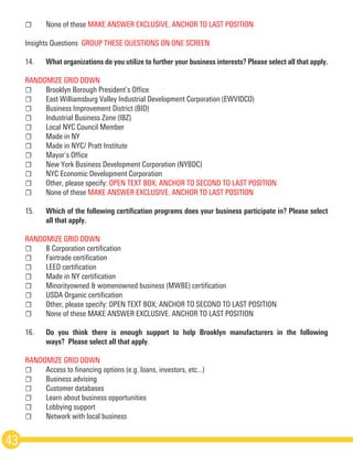 ☐	 None of these MAKE ANSWER EXCLUSIVE. ANCHOR TO LAST POSITION
Insights Questions ­GROUP THESE QUESTIONS ON ONE SCREEN 
14.	 What organizations do you utilize to further your business interests? Please select all that apply.
RANDOMIZE GRID DOWN
☐	 Brooklyn Borough President’s Office
☐	 East Williamsburg Valley Industrial Development Corporation (EWVIDCO)
☐	 Business Improvement District (BID)
☐	 Industrial Business Zone (IBZ)
☐	 Local NYC Council Member
☐	 Made in NY
☐	 Made in NYC/ Pratt Institute
☐	 Mayor’s Office
☐	 New York Business Development Corporation (NYBDC)
☐	 NYC Economic Development Corporation
☐	 Other, please specify: OPEN TEXT BOX; ANCHOR TO SECOND TO LAST POSITION  
☐	 None of these MAKE ANSWER EXCLUSIVE. ANCHOR TO LAST POSITION
15.	 Which of the following certification programs does your business participate in? Please select
	 all that apply.  
RANDOMIZE GRID DOWN
☐	 B Corporation certification
☐	 Fair­trade certification
☐	 LEED certification
☐	 Made in NY certification
☐	 Minority­owned & women­owned business (MWBE) certification
☐	 USDA Organic certification
☐	 Other, please specify: OPEN TEXT BOX; ANCHOR TO SECOND TO LAST POSITION 
☐	 None of these MAKE ANSWER EXCLUSIVE. ANCHOR TO LAST POSITION
16.	 Do you think there is enough support to help Brooklyn manufacturers in the following
	 ways?  Please select all that apply.  
RANDOMIZE GRID DOWN
☐	 Access to financing options (e.g. loans, investors, etc...)
☐	 Business advising
☐	 Customer databases
☐	 Learn about business opportunities
☐	 Lobbying support
☐	 Network with local business
43
 