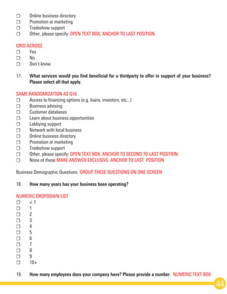 ☐	 Online business directory
☐	 Promotion or marketing
☐	 Trade­show support
☐	 Other, please specify: OPEN TEXT BOX; ANCHOR TO LAST POSITION
GRID ACROSS
☐	Yes
☐	No
☐	 Don’t know  
17.	 What services would you find beneficial for a third­party to offer in support of your business?
	 Please select all that apply.  
SAME RANDOMIZATION AS Q16
☐	 Access to financing options (e.g. loans, investors, etc...)
☐	 Business advising
☐	 Customer databases
☐	 Learn about business opportunities
☐	 Lobbying support
☐	 Network with local business
☐	 Online business directory
☐	 Promotion or marketing
☐	 Trade­show support
☐	 Other, please specify: OPEN TEXT BOX; ANCHOR TO SECOND TO LAST POSITION  
☐	 None of these MAKE ANSWER EXCLUSIVE. ANCHOR TO LAST  POSITION
Business Demographic Questions ­GROUP THESE QUESTIONS ON ONE SCREEN  
18.	 How many years has your business been operating? 
NUMERIC DROP­DOWN LIST
☐	 < 1
☐	1
☐	2
☐	3
☐	4
☐	5
☐	6
☐	7
☐	8
☐	9
☐	10+
19.	 How many employees does your company have? Please provide a number.  NUMERIC TEXT BOX 
44
 