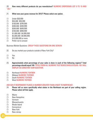 20.	 How many different products do you manufacture? NUMERIC DROP­DOWN LIST 0 TO 19 AND
“20+”
21.	 What was your gross revenue for 2012? Please select one option.
☐	 Under $50,000
☐	 $50,000 ­$99,999
☐	 $100,000 ­$299,999
☐	 $300,000 ­$499,999
☐	 $500,000 ­$699,999
☐	 $700,000 ­$999,999
☐	 $1,000,000 ­$4,999,999
☐	 $5,000,000 ­$9,999,999
☐	 $10,000,000 or more
☐	 Prefer not to answer
Business Market Questions ­GROUP THESE QUESTIONS ON ONE SCREEN
22.	 Do you market your products outside of New York City?
☐	Yes
☐	No
23.	 Approximately what percentage of your sales is done in each of the following regions? Total
	 percentage should equal 100. TOTAL FROM ALL NUMERIC TEXT BOXES SHOULD EQUAL 100. WILL
	 DISPLAY AS CONSTANT SUM QUESTION.
☐	Northeast NUMERIC TEXT­BOX
☐	Mideast NUMERIC TEXT­BOX
☐	South NUMERIC TEXT­BOX
☐	West NUMERIC TEXT­BOX
ASK Q24 IF RESPONDENT PLACES A NUMBER GREATER THAN 0 NEXT TO NORTHEAST. 
24.	 Please tell us more specifically what states in the Northeast are part of your selling region.
	 Please select all that apply.
☐	Maine
☐	 New Hampshire
☐	Vermont
☐	Massachusetts
☐	 Rhode Island
☐	Connecticut
☐	 New York
☐	 New Jersey
45
 