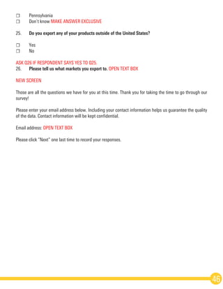 ☐	Pennsylvania
☐	 Don’t know MAKE ANSWER EXCLUSIVE
25.	 Do you export any of your products outside of the United States?
☐	Yes
☐	No 
ASK Q26 IF RESPONDENT SAYS YES TO Q25.
26.	 Please tell us what markets you export to. OPEN TEXT BOX
NEW SCREEN
Those are all the questions we have for you at this time. Thank you for taking the time to go through our
survey!
Please enter your email address below. Including your contact information helps us guarantee the quality
of the data. Contact information will be kept confidential.
Email address: OPEN TEXT BOX 
Please click “Next” one last time to record your responses.
46
 