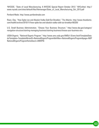 3
NYCEDC. “State of Local Manufacturing: A NYCEDC Special Report October 2013.” NYCrafted. http://
www.nycedc.com/sites/default/files/filemanager/State_of_Local_Manufacturing_Oct_2013.pdf
Portland Made. http://www.portlandmade.com
Risen, Clay. “How Spike Lee and Absolut Vodka Sold Out Brooklyn.” The Atlantic. http://www.theatlantic.
com/health/archive/2010/11/how-spike-lee-and-absolut-vodka-sold-out-brooklyn/66328/
U.S. Small Business Administration. “Choose Your Business Structure.” http://www.sba.gov/category/
navigation-structure/starting-managing-business/starting-business/choose-your-business-stru
USDA Organic. “National Organic Program.” http://www.ams.usda.gov/AMSv1.0/ams.fetchTemplateData.
do?template=TemplateA&navID=NationalOrganicProgram&leftNav=NationalOrganicProgram&page=NOP
NationalOrganicProgramHome&acct=AMSPW.
60
 