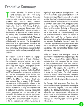 T
he term “Brooklyn” has become a valued
brand commonly associated with things
that are trendy, and artisanal. Numerous
businesses use either the borough name (e.g.
Brooklyn Salsa, Brooklyn Winery, Brooklyn
Industries, Brooklyn Cured) or a specific Brooklyn
neighborhood (e.g. Red Hook Winery, Bed|Stu) in
the name of their company or their products. In light
of the success of Brooklyn’s manufacturing sector
and influence as a culture hub, makers outside of
the borough have attempted to benefit from it as
well, some going as far as to include “Brooklyn”
in the name of their product even with little or no
affiliation with the borough. The Brooklyn Made
certification is an opportunity for businesses that
manufacture products within Brooklyn to market
their authenticity, differentiating themselves from
those that use the borough exclusively for branding
purposes.
The Brooklyn Chamber of Commerce engaged
the NYU Capstone team to develop a framework
for the Brooklyn Made certification, and to make
recommendations on the ongoing management
andstrategyoftheprogram.Drawingfromresearch
conducted on other certification programs –
including regional certifications like Portland Made
and SFMade as well as non-regional certifications
like LEED and B-Corporation – the Capstone team
developed the Brooklyn Made Assessment Tool
(BMAT). The BMAT was further refined using
data collected from a survey of 117 Brooklyn
manufacturers, which painted a picture of the
industrial landscape in Brooklyn and allowed us to
test the implications of using certain components
of production to determine eligibility (for example,
product assembly and the processing of raw
materials). This dual approach to the development
of the BMAT was critical to ensure that the
Brooklyn Made certification is both competitive –
in that the expectation of authenticity required for
eligibility is high relative to other programs – but
alsoviablewithintheBrooklynmarketinthatitisnot
disproportionately difficult for products to become
certified. The BMAT uses a points-based system to
determine whether individual products are eligible
for Brooklyn Made certification. The points-based
scale was inspired by the B-Corporation model and
allows for the greatest flexibility in determining
how stringent the requirements for eligibility
are. In other words, the Chamber can easily raise
and lower the threshold to adjust the number of
products that qualify for certification without
changingtheprocessbywhichpointsaremeasured
and allocated. This flexible framework allows the
Chamber to adjust the eligibility requirements from
year to year based on the size of the applicant pool
and changes in the market without the need for an
entirely new foundation.
Finally, the Capstone team developed a series of
recommendations on how to manage and grow the
Brooklyn Made program. These recommendations
are broken into three categories. The first focuses
on the effective management of the application and
certification process and the allocation of resources
in support of the program. The second lays out
strategies to incentivize Brooklyn businesses
to apply for certification. The third suggests
methods to promote the certification in a way that
communicates the authenticity of Brooklyn Made
products both within Brooklyn and to new markets.
The Brooklyn Made Assessment Tool allows the
certification to be more sophisticated and complex
than comparable programs. Given the nascent
growth in the Brooklyn manufacturing sector, we
believe that there is an opportunity to leverage this
sophistication to reward and encourage businesses
whose production processes are located in
Brooklyn, and potentially spark additional growth
in the sector.
Executive Summary
2
 