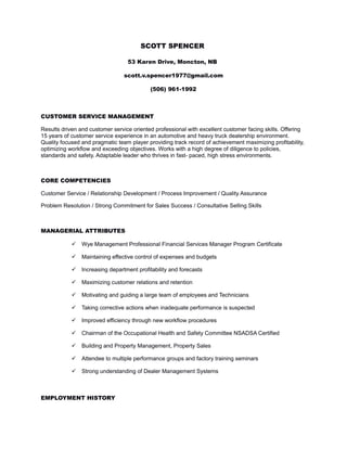 SCOTT SPENCER
53 Karen Drive, Moncton, NB
scott.v.spencer1977@gmail.com
(506) 961-1992
CUSTOMER SERVICE MANAGEMENT
Results driven and customer service oriented professional with excellent customer facing skills. Offering
15 years of customer service experience in an automotive and heavy truck dealership environment.
Quality focused and pragmatic team player providing track record of achievement maximizing profitability,
optimizing workflow and exceeding objectives. Works with a high degree of diligence to policies,
standards and safety. Adaptable leader who thrives in fast- paced, high stress environments.
CORE COMPETENCIES
Customer Service / Relationship Development / Process Improvement / Quality Assurance
Problem Resolution / Strong Commitment for Sales Success / Consultative Selling Skills
MANAGERIAL ATTRIBUTES
 Wye Management Professional Financial Services Manager Program Certificate
 Maintaining effective control of expenses and budgets
 Increasing department profitability and forecasts
 Maximizing customer relations and retention
 Motivating and guiding a large team of employees and Technicians
 Taking corrective actions when inadequate performance is suspected
 Improved efficiency through new workflow procedures
 Chairman of the Occupational Health and Safety Committee NSADSA Certified
 Building and Property Management, Property Sales
 Attendee to multiple performance groups and factory training seminars
 Strong understanding of Dealer Management Systems
EMPLOYMENT HISTORY
 