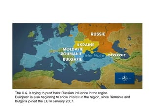 The U.S. is trying to push back Russian influence in the region.
European is also beginning to show interest in the region, since Romania and
Bulgaria joined the EU in January 2007.
 