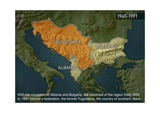 With the exception of Albania and Bulgaria, the countries of the region from 1945
to 1991 formed a federation, the former Yugoslavia, the country of southern Slavs.
 