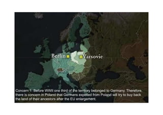 Concern 1: Before WWII one third of the territory belonged to Germany. Therefore,
there is concern in Poland that Germans expelled from Poland will try to buy back
the land of their ancestors after the EU enlargement.
 