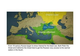 From 18 century Russia began to show interest for the black sea. Both Peter the
Great and Catherine the Great tried to get the Russian navy access to the warmer
waters in the South.
 