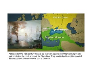 At the end of the 18th century Russia led two wars against the Ottoman Empire and
took control of the north shore of the Black Sea. They established the military port of
Sebastopol and the commercial port of Odessa.
 