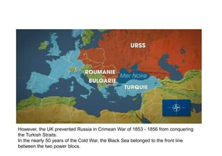 However, the UK prevented Russia in Crimean War of 1853 - 1856 from conquering
the Turkish Straits.
In the nearly 50 years of the Cold War, the Black Sea belonged to the front line
between the two power blocs.
 