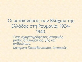 Οι μετακινήσεις των Βλάχων της
Ελλάδας στη Ρουμανία, 1924-
1940.
Ένας αχαρτογράφητος ιστορικός
μύθος διπλωματίας, γης και
ανθρώπων.
Κατερίνα Παπαθανασίου, Ιστορικός
 