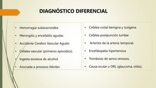 • Hemorragia subaracnoidea
• Meningitis y encefalitis agudas
• Accidente Cerebro Vascular Agudo
• Cefalea vascular (primeros episodios).
• Ingesta excesiva de alcohol
• Asociada a procesos febriles
• Cefalea coital benigna y tusígena
• Cefalea postpunción lumbar.
• Arteritis de la arteria temporal.
• Encefalopatía hipertensiva
• Trombosis de senos venosos.
• Causa ocular u ORL (glaucoma, otitis).
DIAGNÓSTICO DIFERENCIAL
 
